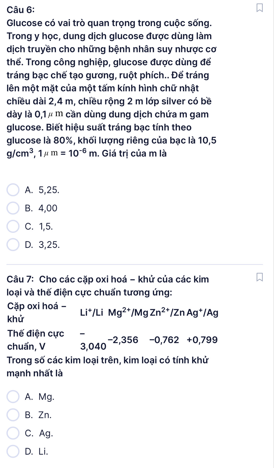 Glucose có vai trò quan trọng trong cuộc sống.
Trong y học, dung dịch glucose được dùng làm
dịch truyền cho những bệnh nhân suy nhược cơ
thể. Trong công nghiệp, glucose được dùng để
tráng bạc chế tạo gương, ruột phích.. Để tráng
lên một mặt của một tấm kính hình chữ nhật
chiều dài 2,4 m, chiều rộng 2 m lớp silver có bề
dày là 0,1 μ m cần dùng dung dịch chứa m gam
glucose. Biết hiệu suất tráng bạc tính theo
glucose là 80%, khối lượng riêng của bạc là 10,5
g/cm^3, 1mu m=10^(-6)m. Giá trị của m là
A. 5,25.
B. 4,00
C. 1,5.
D. 3,25.
Câu 7: Cho các cặp oxi hoá - khử của các kim
loại và thế điện cực chuẩn tương ứng:
Cặp oxi hoá -
khử
Li^+/LiMg^(2+)/MgZn^(2+)/ZnAg^+/Ag
Thế điện cực
chuẩn, V
3,040^(-2,356) □ -0,762+0,799
Trong số các kim loại trên, kim loại có tính khử
mạnh nhất là
A. Mg.
B. Zn.
C. Ag.
D. Li.