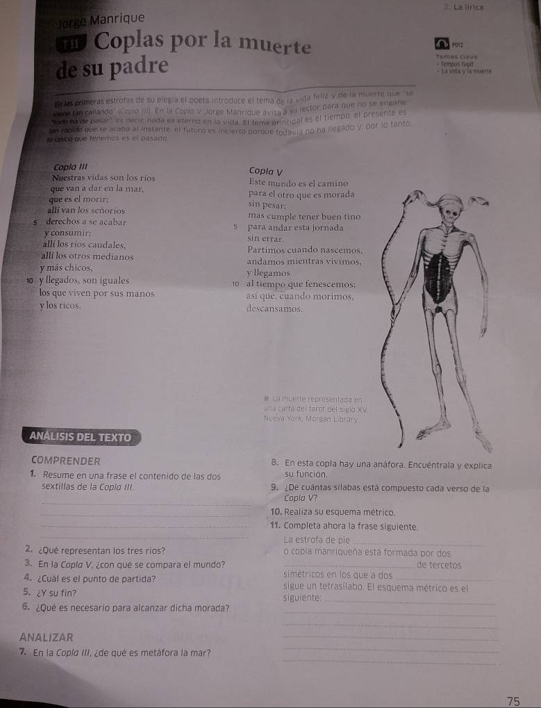La lirica
Jorge Manrique
n Coplas por la muerte d b 2012
de su padre
Temas clave
=Tempos fiort
« La vida y la muerte
E as primeras estrofas de su elegía el poeta introduce el tema de la vida feliz y de la muerte que "se
vicmo tan callando" (Coplo III). En lá Copld V Jorge Manrique avisa a su lector para que no se engane
'o0 na de pasar', es decir, nada es eterno en la vida. El tema principal es el tiempo: el presente es
tan rabido que se acaba al instante, el futuro es inclerto porque todavia no ha llegado y, por lo tanto,
lo únicó que tenemos es el pasado
Copla III Copla V
Nuestras vidas son los ríos Este mundo es el camino
que van a dar en la mar, para el otro que es morada
que es el morir,
sin pesar;
allí van los señorios mas cumple tener buen tino
s derechos a se acabar 5 para andar esta jornada
y consumir; sin errar.
allí los ríos caudales, Partimos cuando nascemos
allí los otros medianos andamos mientras vívimos,
y más chicos, y llegamos
0  y llegados, son iguales 10 al tiempo que fenescemos
los que viven por sus manos así que, cuando morimos,
y los ricos. descansamos.
 La muerte représentada en
una cartá del tarot del siglo XV
Nueva York, Morgan Library
ANÁLISIS DEL TEXTO
COMPRENDER 8. En esta copla hay una anáfora. Encuéntrala y explica
1. Resume en una frase el contenido de las dos su función.
sextillas de la Coplo III 9. ¿De cuantas sílabas está compuesto cada verso de la
_
Copla V?
_10. Realiza su esquema métrico.
_
_11. Completa ahora la frase siguiente.
La estrofa de pie
_
2¿Qué representan los tres rios? o copia manriqueña está formada por dos
3. En la Copla V. ¿con qué se compara el mundo? simétricos en los que a dos de tércetos
4. ¿Cuál es el punto de partida? sigue un tetrasílabo. El esquema métrico es el
5. ¿Y su fin?
siguiente:_
_
6. ¿Qué es necesario para alcanzar dicha morada?
_
_
ANALIZAR
_
_
7 En la Copla III, ¿de qué es metáfora la mar?
75