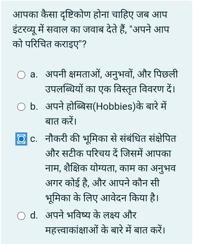 आपका कैसा दृष्टिकोण होना चाहिए जब आप 
इंटरव्यू में सवाल का जवाब देते हैं, "अपने आप 
को परिचित कराइए"? 
a. अपनी क्षमताओं, अनुभवों, और पिछली 
उपलब्धियों का एक विस्तृत विवरण दें। 
b. अपने होब्बिस(Hobbies)के बारे में 
बात करें। 
c. नौकरी की भूमिका से संबंधित संक्षेपित 
और सटीक परिचय दें जिसमें आपका 
नाम, शैक्षिक योग्यता, काम का अनुभव 
अगर कोई है, और आपने कौन सी 
भूमिका के लिए आवेदन किया है। 
d. अपने भविष्य के लक्ष्य और 
महत्त्वाकांक्षाओं के बारे में बात करें।