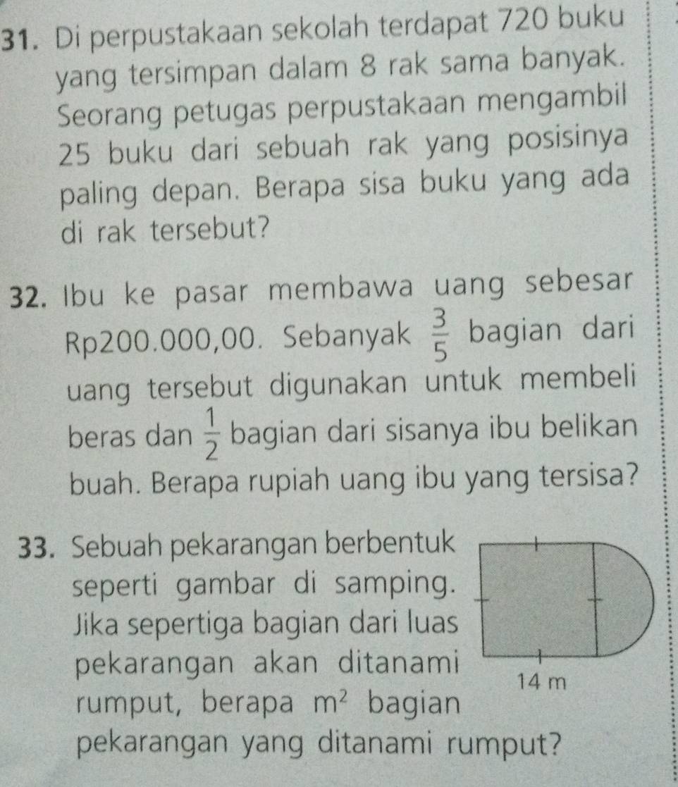 Di perpustakaan sekolah terdapat 720 buku 
yang tersimpan dalam 8 rak sama banyak. 
Seorang petugas perpustakaan mengambil
25 buku dari sebuah rak yang posisinya 
paling depan. Berapa sisa buku yang ada 
di rak tersebut? 
32. Ibu ke pasar membawa uang sebesar
Rp200.000,00. Sebanyak  3/5  bagian dari 
uang tersebut digunakan untuk membeli 
beras dan  1/2  bagian dari sisanya ibu belikan 
buah. Berapa rupiah uang ibu yang tersisa? 
33. Sebuah pekarangan berbentuk 
seperti gambar di samping. 
Jika sepertiga bagian dari luas 
pekarangan akan ditanami 
rumput, berapa m^2 bagian 
pekarangan yang ditanami rumput?