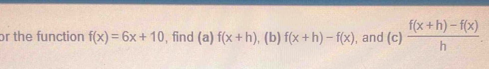 or the function f(x)=6x+10 , find (a)f(x+h) , (b) f(x+h)-f(x) , and (c)  (f(x+h)-f(x))/h .