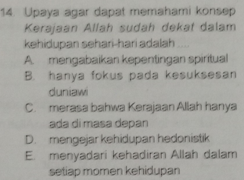 Upaya agar dapat memahami konsep
Kerajaan Allah sudah dekat dalam
kehidupan sehari-hari adalah .
A. mengabaikan kepentingan spiritual
B. hanya fokus pada kesuksesan
duniawi
C. merasa bahwa Kerajaan Allah hanya
ada dí masa depan
D. mengejar kehidupan hedonistik
E. menyadari kehadiran Allah dalam
setiap momen kehidupan