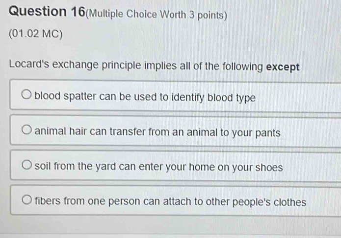 Question 16(Multiple Choice Worth 3 points)
(01.02 MC)
Locard's exchange principle implies all of the following except
blood spatter can be used to identify blood type
animal hair can transfer from an animal to your pants
soil from the yard can enter your home on your shoes
fibers from one person can attach to other people's clothes