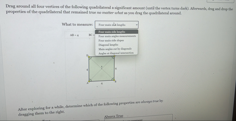 Drag around all four vertices of the following quadrilateral a significant amount (until the vertex turns dark). Afterwards, drag and drop the 
properties of the quadrilateral that remained true no matter what as you drag the quadrilateral around. 
What to measure: Four main sice lengths 
Four main side lengths
AB=4 BC= Four main angles measurements 
Four main side slopes 
Diagonal lengths 
Main angles cut by diagonals 
After exploring for a while, determine which of the following properties are always true by 
dragging them to the right. 
Always True