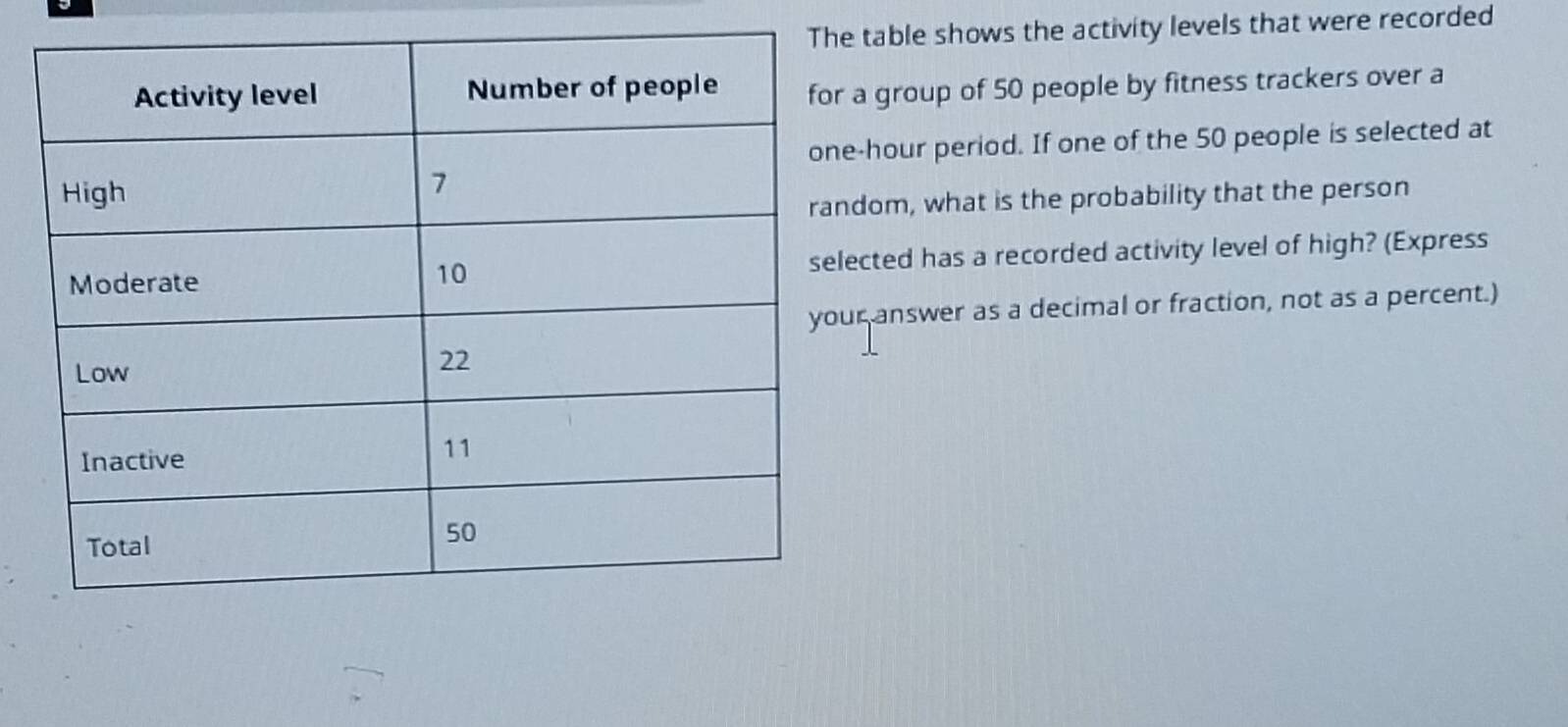 table shows the activity levels that were recorded 
a group of 50 people by fitness trackers over a
-hour period. If one of the 50 people is selected at 
om, what is the probability that the person 
cted has a recorded activity level of high? (Express 
answer as a decimal or fraction, not as a percent.)