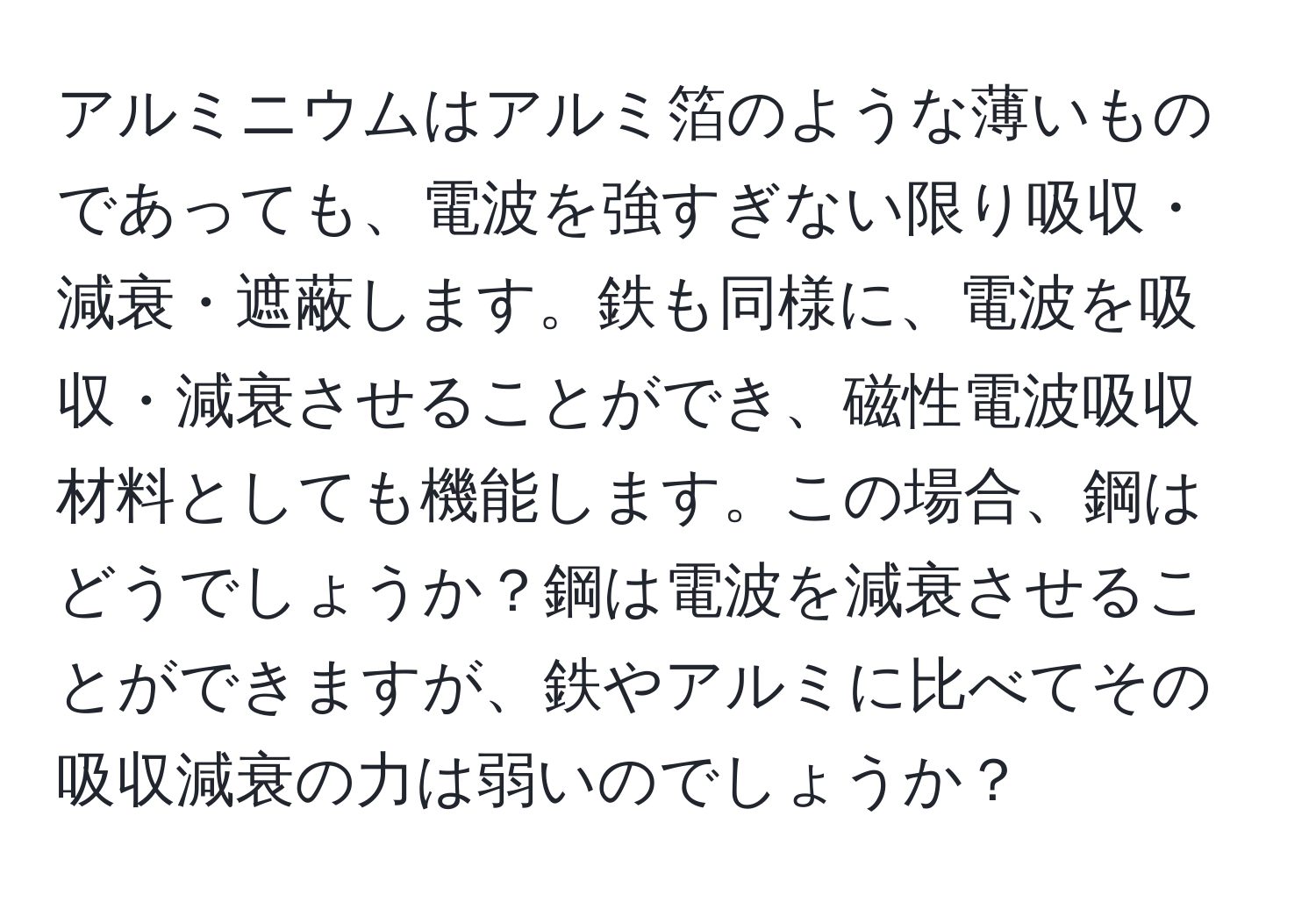 アルミニウムはアルミ箔のような薄いものであっても、電波を強すぎない限り吸収・減衰・遮蔽します。鉄も同様に、電波を吸収・減衰させることができ、磁性電波吸収材料としても機能します。この場合、鋼はどうでしょうか？鋼は電波を減衰させることができますが、鉄やアルミに比べてその吸収減衰の力は弱いのでしょうか？