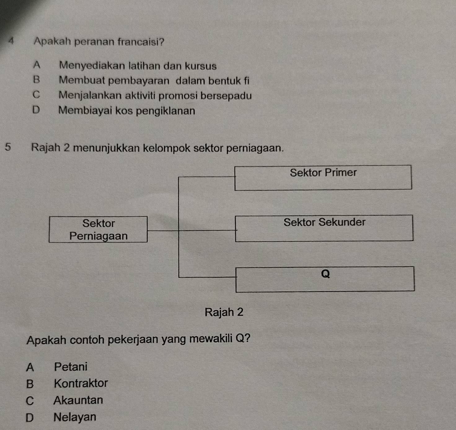 Apakah peranan francaisi?
A Menyediakan latihan dan kursus
B Membuat pembayaran dalam bentuk fi
C Menjalankan aktiviti promosi bersepadu
D Membiayai kos pengiklanan
5 Rajah 2 menunjukkan kelompok sektor perniagaan.
Sektor Primer
Sektor Sektor Sekunder
Perniagaan
Q
Rajah 2
Apakah contoh pekerjaan yang mewakili Q?
A Petani
B Kontraktor
C Akauntan
D Nelayan