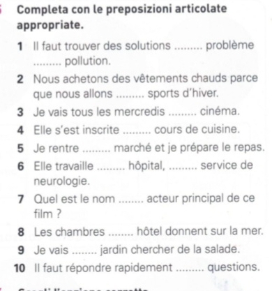 Completa con le preposizioni articolate 
appropriate. 
1 Il faut trouver des solutions ....... ... problème 
_pollution. 
2 Nous achetons des vêtements chauds parce 
que nous allons _sports d’hiver. 
3 Je vais tous les mercredis _cinéma. 
4 Elle s'est inscrite _cours de cuisine. 
5 Je rentre _marché et je prépare le repas. 
6 Elle travaille _hôpital, ......... service de 
neurologie. 
7 Quel est le nom ........ acteur principal de ce 
film ? 
8 Les chambres _hôtel donnent sur la mer. 
9 Je vais _jardin chercher de la salade. 
10 Il faut répondre rapidement ......... questions.