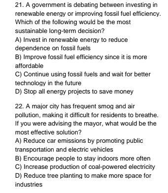 A government is debating between investing in
renewable energy or improving fossil fuel efficiency.
Which of the following would be the most
sustainable long-term decision?
A) Invest in renewable energy to reduce
dependence on fossil fuels
B) Improve fossil fuel efficiency since it is more
affordable
C) Continue using fossil fuels and wait for better
technology in the future
D) Stop all energy projects to save money
22. A major city has frequent smog and air
pollution, making it difficult for residents to breathe.
If you were advising the mayor, what would be the
most effective solution?
A) Reduce car emissions by promoting public
transportation and electric vehicles
B) Encourage people to stay indoors more often
C) Increase production of coal-powered electricity
D) Reduce tree planting to make more space for
industries