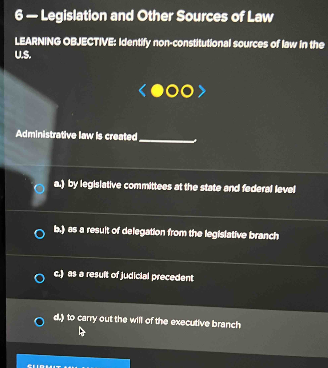 6 — Legislation and Other Sources of Law
LEARNING OBJECTIVE: Identify non-constitutional sources of law in the
U.S.
Administrative law is created
_
a.) by legislative committees at the state and federal level
b.) as a result of delegation from the legislative branch
c.) as a result of judicial precedent
d.) to carry out the will of the executive branch