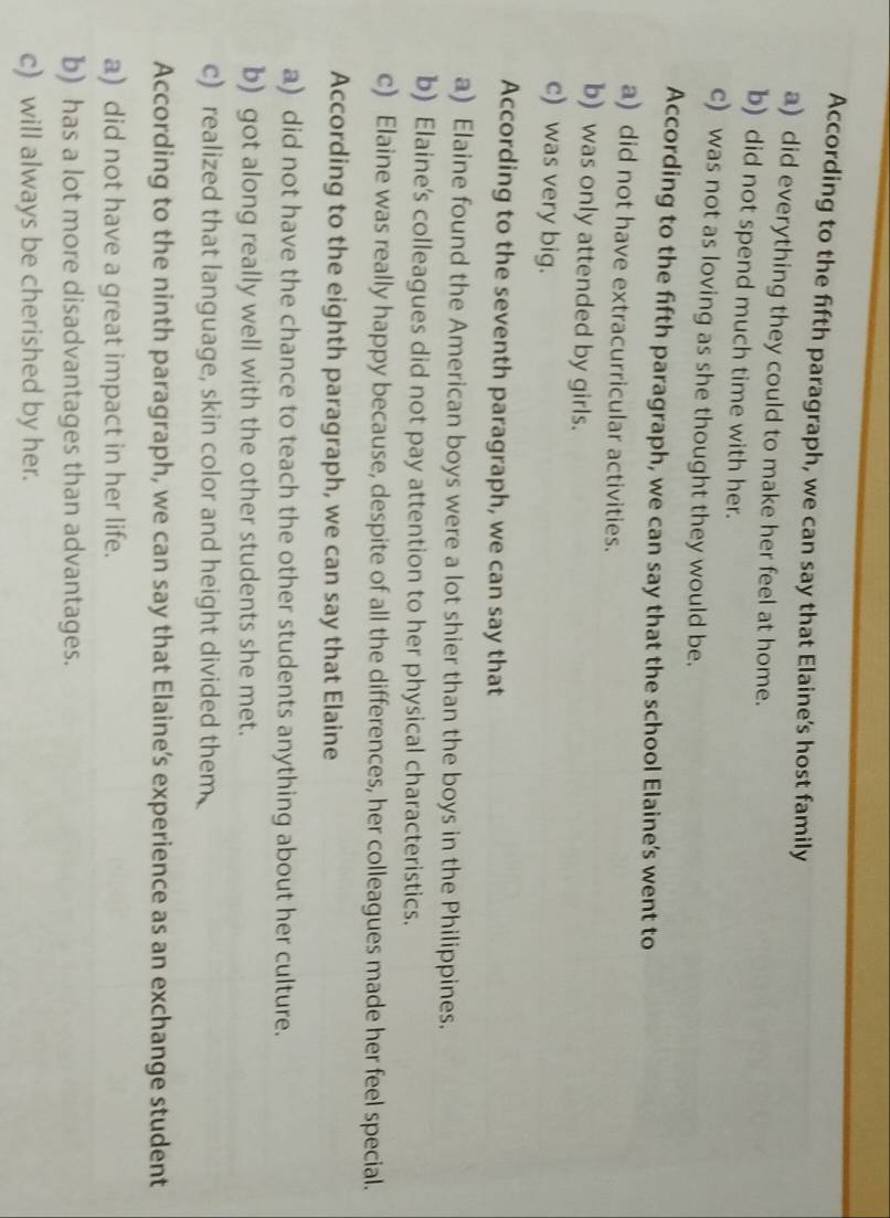 According to the fifth paragraph, we can say that Elaine’s host family
a) did everything they could to make her feel at home.
b) did not spend much time with her.
c) was not as loving as she thought they would be.
According to the fifth paragraph, we can say that the school Elaine’s went to
a) did not have extracurricular activities.
b) was only attended by girls.
c) was very big.
According to the seventh paragraph, we can say that
a) Elaine found the American boys were a lot shier than the boys in the Philippines.
b) Elaine's colleagues did not pay attention to her physical characteristics.
c) Elaine was really happy because, despite of all the differences, her colleagues made her feel special.
According to the eighth paragraph, we can say that Elaine
a) did not have the chance to teach the other students anything about her culture.
b) got along really well with the other students she met.
c) realized that language, skin color and height divided them
According to the ninth paragraph, we can say that Elaine’s experience as an exchange student
a) did not have a great impact in her life.
b) has a lot more disadvantages than advantages.
c) will always be cherished by her.