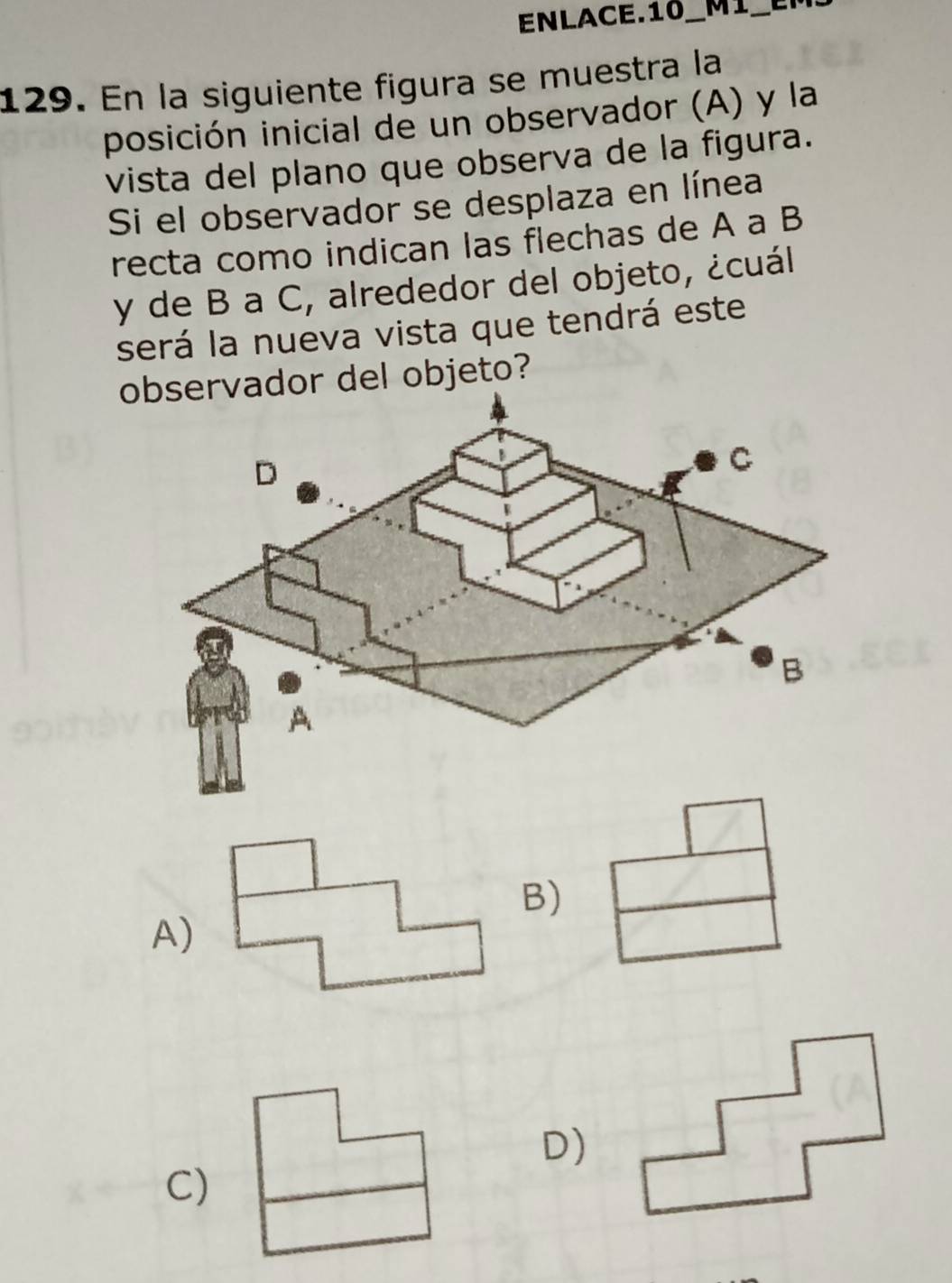 ENLACE.10_ MI_
129. En la siguiente figura se muestra la
posición inicial de un observador (A) y la
vista del plano que observa de la figura.
Si el observador se desplaza en línea
recta como indican las flechas de A a B
y de B a C, alrededor del objeto, ¿cuál
será la nueva vista que tendrá este
dor del objeto?
B)
A)
D)
C)