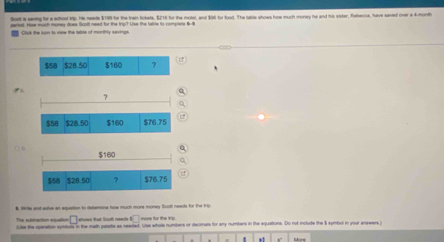 Scett a saving for a school trip. He needs $199 for the train tickets, $216 for the motel, and $96 for food. The table shows how much money he and his sister, Rebecca, have saved over a 4-month
period. How much money does Scolt need for the trip? Use the table to compiets 6-9 
Click the icon to view the table of monthly savings.
$58 $28.50 $160 ? 
B 
○ CQ 
Q 
C 
9. Write and solve an equation to determine how much more money Scott needs for the trip. 
□ shows that Scoll needs s□ more for the trip 
The subtraction equation (Use the operation symbols in the math palette as needed. Use whole numbers or decimals for any numbers in the equations. Do not include the $ symbol in your answers ) 
.
w = 8° More