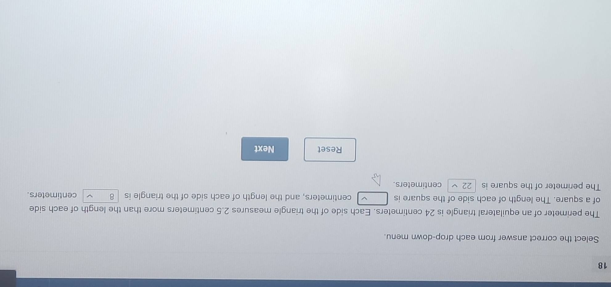 Select the correct answer from each drop-down menu. 
The perimeter of an equilateral triangle is 24 centimeters. Each side of the triangle measures 2.5 centimeters more than the length of each side 
of a square. The length of each side of the square is centimeters, and the length of each side of the triangle is 8 centimeters. 
The perimeter of the square is 22 centimeters. 
Reset Next