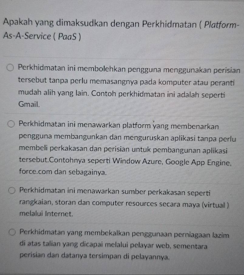 Apakah yang dimaksudkan dengan Perkhidmatan ( Platform-
As-A-Service ( PaaS )
Perkhidmatan ini membolehkan pengguna menggunakan perisian
tersebut tanpa perlu memasangnya pada komputer atau peranti
mudah alih yang lain. Contoh perkhidmatan ini adalah seperti
Gmail.
Perkhidmatan ini menawarkan platform yang membenarkan
pengguna membangunkan dan menguruskan aplikasi tanpa perlu
membeli perkakasan dan perisian untuk pembangunan aplikasi
tersebut.Contohnya seperti Window Azure, Google App Engine,
force.com dan sebagainya.
Perkhidmatan ini menawarkan sumber perkakasan seperti
rangkaian, storan dan computer resources secara maya (virtual )
melalui Internet.
Perkhidmatan yang membekalkan penggunaan perniagaan lazim
di atas talian yang dicapai melalui pelayar web, sementara
perisian dan datanya tersimpan di pelayannya.