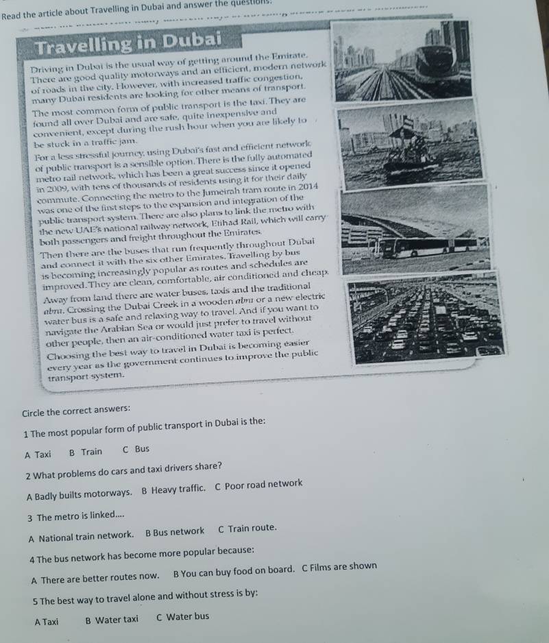 Read the article about Travelling in Dubai and answer the questions.
Travelling in Dubai
Driving in Dubai is the usual way of getting around the Emirate.
There are good quality motorways and an efficient, modern network
of roads in the city. Fowever, with increased traffic congestion,
many Dubai residents are looking for other means of transport.
The most common form of public transport is the taxi. They are
found all over Dubai and are safe, quite inexpensive and
convenient, except during the rush hour when you are likely to
be stuck in a traffic jam.
For a less stressful journey, using Dubai's fast and efficient network
of public transport is a sensible option. There is the fully automated
metro rail network, which has been a great success since it opened
in 2009, with tens of thousands of residents using it for their daily
commute. Connecting the metro to the Jumeirah tram route in 2014
was one of the first steps to the expansion and integration of the
public transport system. There are also plans to link the metro with
the new UAE's national railway network, Etihad Rail, which will carry
both passengers and freight throughout the Emirates.
Then there are the buses that run frequently throughout Dubai
and connect it with the six other Emirates. Travelling by bus
is becoming increasingly popular as routes and schedules are
improved. They are clean, comfortable, air conditioned and cheap
Away from land there are water buses, taxis and the traditional
abm. Crossing the Dubai Creek in a wooden abm or a new electric
water bus is a safe and relaxing way to travel. And if you want to
navigate the Arabian Sea or would just prefer to travel without
other people, then an air-conditioned water taxi is perfect.
Choosing the best way to travel in Dubai is becoming easier
every year as the government continues to improve the public
transport system.
Circle the correct answers:
1 The most popular form of public transport in Dubai is the:
A Taxi B Train C Bus
2 What problems do cars and taxi drivers share?
A Badly builts motorways. B Heavy traffic. C Poor road network
3 The metro is linked....
A National train network. B Bus network C Train route.
4 The bus network has become more popular because:
A There are better routes now. B You can buy food on board. C Films are shown
5 The best way to travel alone and without stress is by:
A Taxi B Water taxi C Water bus