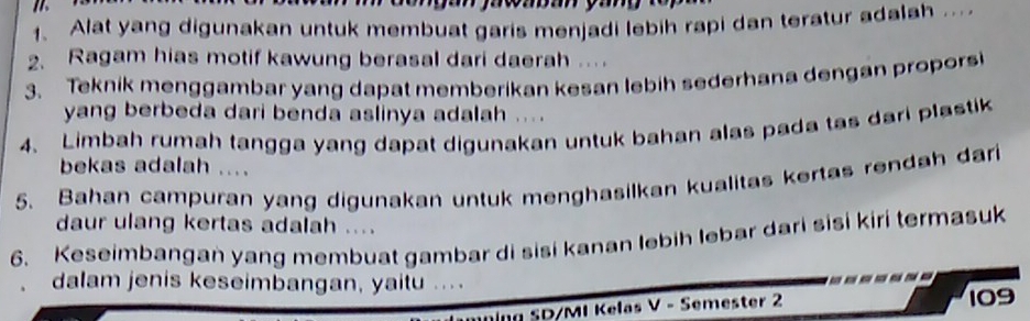 Alat yang digunakan untuk membuat garis menjadi lebih rapi dan teratur adalah ... 
2. Ragam hias motif kawung berasal dari daerah . 
3. Teknik menggambar yang dapat memberikan kesan lebih sederhana dengan propors 
yang berbeda dari benda aslinya adalah ... 
4. Limbah rumah tangga yang dapat digunakan untuk bahan alas pada tas dari plastik 
bekas adalah .... 
5. Bahan campuran yang digunakan untuk menghasilkan kualitas kertas rendah dari 
daur ulang kertas adalah .... 
6. Keseimbangan yang membuat gambar di sisi kanan lebih lebar dari sisi kiri termasuk 
dalam jenis keseimbangan, yaitu . . . 
Ing SD/MI Kelas V - Semester 2 109