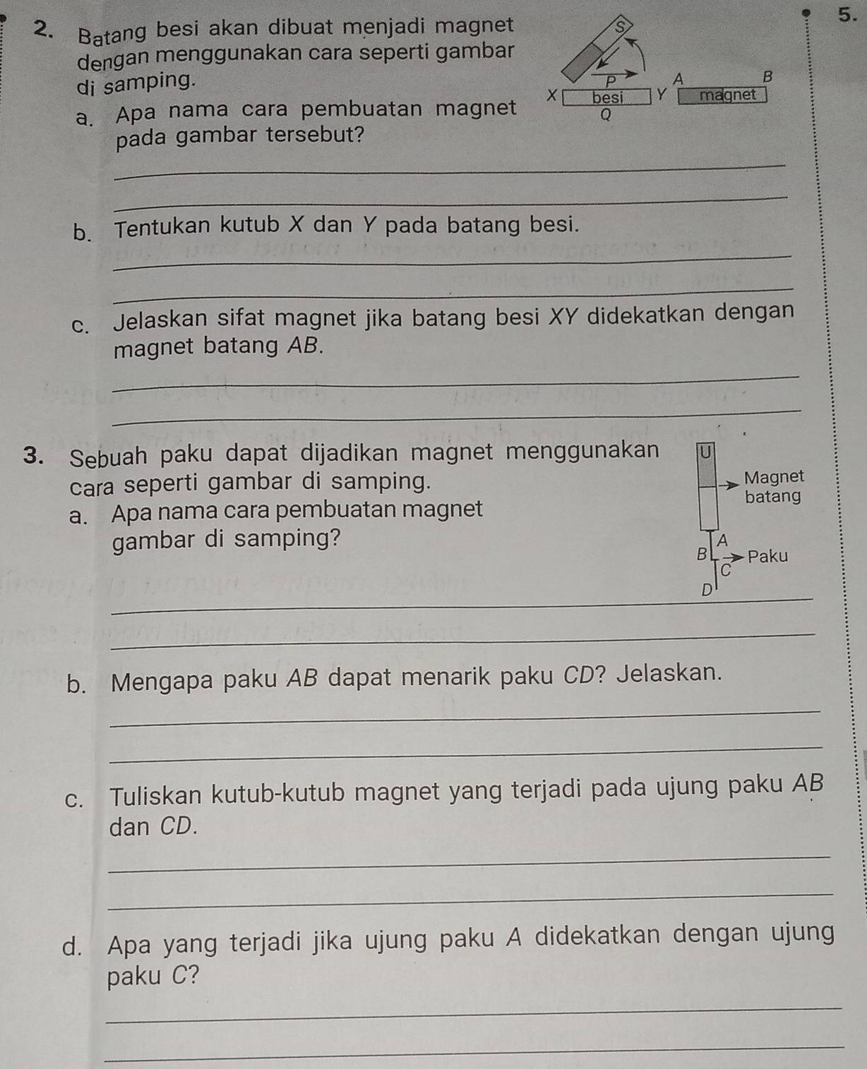 Batang besi akan dibuat menjadi magnet 
dengan menggunakan cara seperti gambar 
di samping. 
a. Apa nama cara pembuatan magnet 
pada gambar tersebut? 
_ 
_ 
b. Tentukan kutub X dan Y pada batang besi. 
_ 
_ 
c. Jelaskan sifat magnet jika batang besi XY didekatkan dengan 
magnet batang AB. 
_ 
_ 
3. Sebuah paku dapat dijadikan magnet menggunakan 
cara seperti gambar di samping. Magnet 
batang 
a. Apa nama cara pembuatan magnet 
gambar di samping? 
A 
B Paku 
C 
_ 
D 
_ 
b. Mengapa paku AB dapat menarik paku CD? Jelaskan. 
_ 
_ 
c. Tuliskan kutub-kutub magnet yang terjadi pada ujung paku AB
dan CD. 
_ 
_ 
d. Apa yang terjadi jika ujung paku A didekatkan dengan ujung 
paku C? 
_ 
_