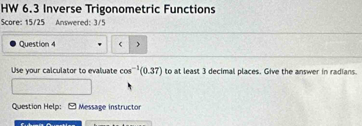 HW 6.3 Inverse Trigonometric Functions 
Score: 15/25 Answered: 3/5 
Question 4 < > 
Use your calculator to evaluate cos^(-1)(0.37) to at least 3 decimal places. Give the answer in radians. 
Question Help: Message instructor