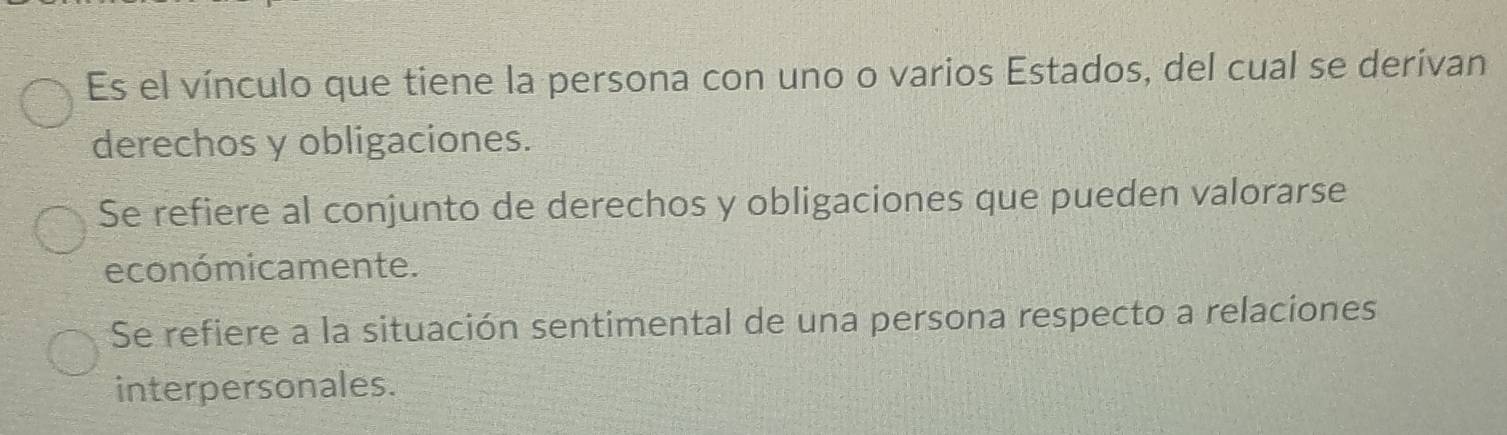 Es el vínculo que tiene la persona con uno o varios Estados, del cual se derivan
derechos y obligaciones.
Se refiere al conjunto de derechos y obligaciones que pueden valorarse
económicamente.
Se refiere a la situación sentimental de una persona respecto a relaciones
interpersonales.