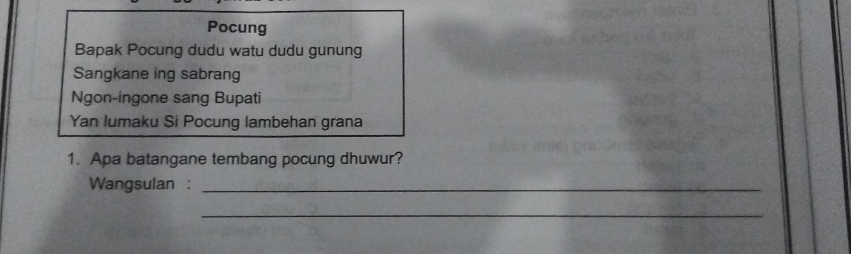 Pocung 
Bapak Pocung dudu watu dudu gunung 
Sangkane ing sabrang 
Ngon-ingone sang Bupati 
Yan lumaku Si Pocung lambehan grana 
1. Apa batangane tembang pocung dhuwur? 
Wangsulan :_ 
_