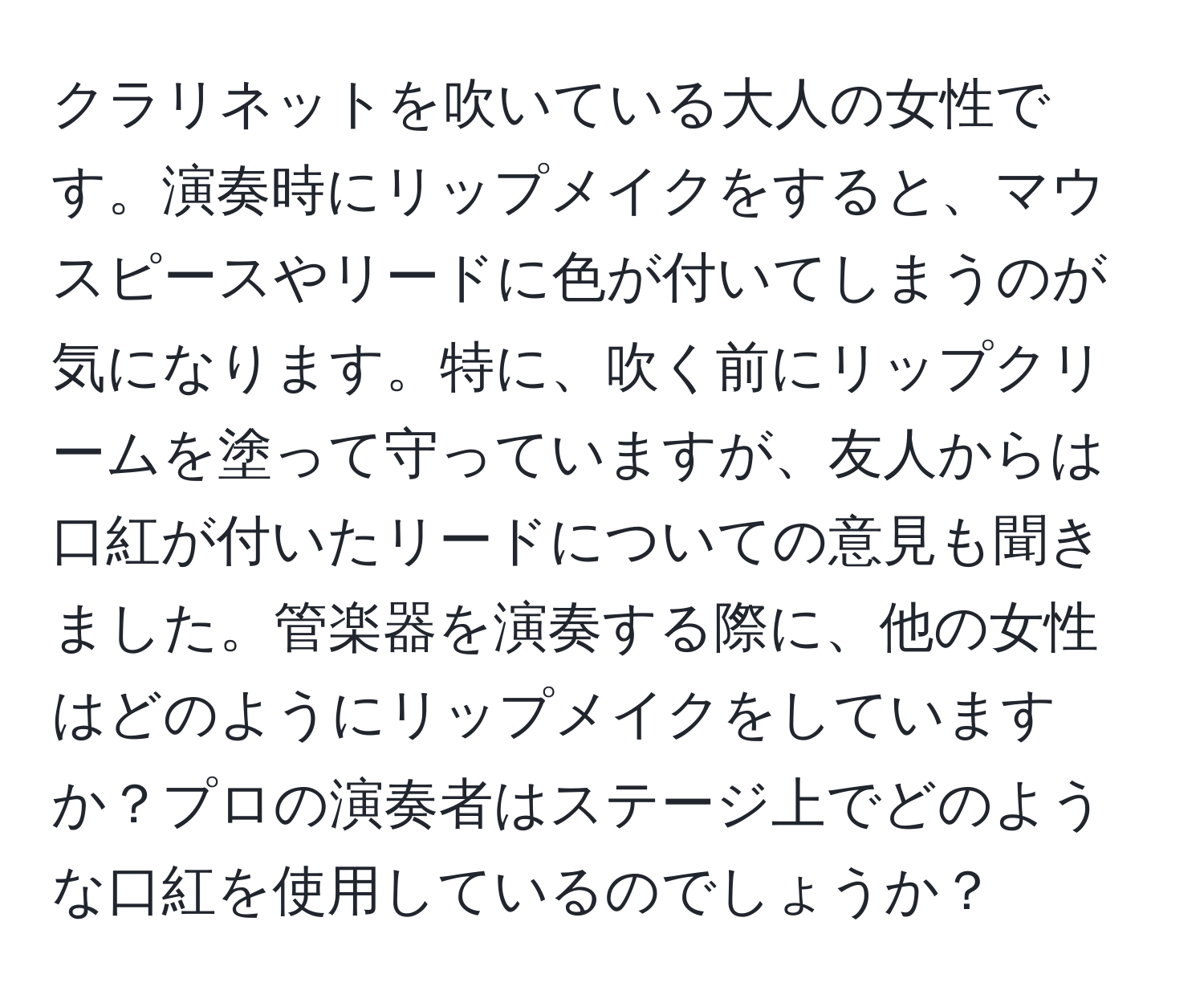 クラリネットを吹いている大人の女性です。演奏時にリップメイクをすると、マウスピースやリードに色が付いてしまうのが気になります。特に、吹く前にリップクリームを塗って守っていますが、友人からは口紅が付いたリードについての意見も聞きました。管楽器を演奏する際に、他の女性はどのようにリップメイクをしていますか？プロの演奏者はステージ上でどのような口紅を使用しているのでしょうか？