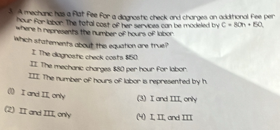 A mechanic has a flat fee for a diagnostic check and charges an additional fee per
hour for labor. The total cost of her services can be modeled by C=80h+150, 
where h represents the number of hours of labor.
which statements about this equation are true?
I The diagnostic check costs $150.
II The mechanic charges $80 per hour for labor.
III The number of hours of labor is represented by h.
I and II, only
(3) I and III, only
(2) II and III, only
(4) I, II, and III