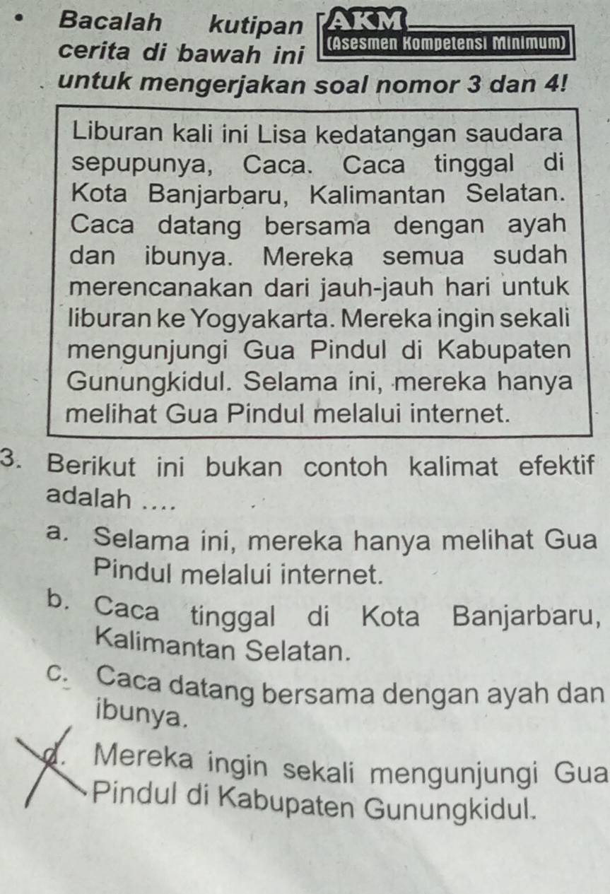 Bacalah kutipan AKM
cerita di bawah ini (Asesmen Kompetensi Minimum)
untuk mengerjakan soal nomor 3 dan 4!
Liburan kali ini Lisa kedatangan saudara
sepupunya, Caca. Caca tinggal di
Kota Banjarbaru, Kalimantan Selatan.
Caca datang bersama dengan ayah
dan ibunya. Mereka semua sudah
merencanakan dari jauh-jauh hari untuk
liburan ke Yogyakarta. Mereka ingin sekali
mengunjungi Gua Pindul di Kabupaten
Gunungkidul. Selama ini, mereka hanya
melihat Gua Pindul melalui internet.
3. Berikut ini bukan contoh kalimat efektif
adalah ....
a. Selama ini, mereka hanya melihat Gua
Pindul melalui internet.
b. Caca tinggal di Kota Banjarbaru,
Kalimantan Selatan.
c. Caca datang bersama dengan ayah dan
ibunya.. Mereka ingin sekali mengunjungi Gua
Pindul di Kabupaten Gunungkidul.