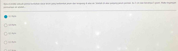 Reni məmiliki sebuah pentul berbahan dasar krom yang berbentuk jarum dan terapung di atas air. Setelah di ukur panjang jarum pentuk itu S cm dan beratnya S gram. Maka tegangan
permukaan air adalah...
0,3 N/m
0.4 N/m
0.5 N/m
0.5 N/m
Ở T Năm