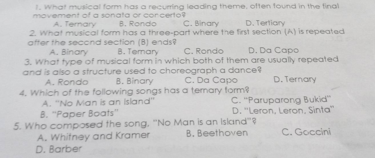 What musical form has a recurring leading theme, often found in the final
movement of a sonata or concerto?
A. Ternary B. Rondo C. Binary D. Tertiary
2. What musical form has a three-part where the first section (A) is repeated
after the second section (B) ends?
A. Binary B. Temary C. Rondo D. Da Capo
3. What type of musical form in which both of them are usually repeated
and is also a structure used to choreograph a dance?
A. Rondo B. Binary C. Da Capo D. Ternary
4. Which of the following songs has a ternary form?
A. “No Man is an Island” C. “'Paruparong Bukid”'
B. “Paper Boats” D. “Leron, Leron, Sinta”
5. Who composed the song, “No Man is an Island”?
A. Whitney and Kramer B. Beethoven
C. Goccini
D. Barber