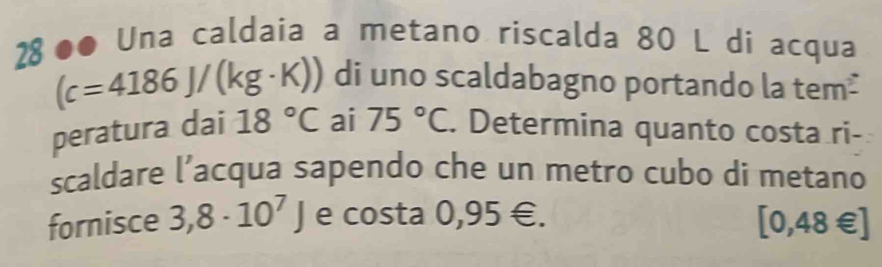 28 ●● Una caldaia a metano riscalda 80 L di acqua
(c=4186J/(kg· K)) di uno scaldabagno portando la tem² 
peratura dai 18°C ai 75°C. Determina quanto costa ri- 
scaldare l’acqua sapendo che un metro cubo di metano 
fornisce 3,8· 10^7J e costa 0,95∈.
[0,48∈ ]