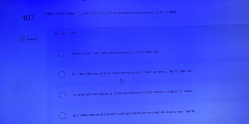 107 Which of the following is required for an S corporation to be texed as a partnership?
2 01524 Mulspic Cholice
Three can be no more than 80 sharehoksurs in the S corporation.
ls sharelto ders must all be corporate executives or board mobers of the $ corporation
Is loases and evenings muil not be reported on the shorehalders' indivafuel tox returs.
he shareholders must consent in writing to haking the corperation texed as a partnership