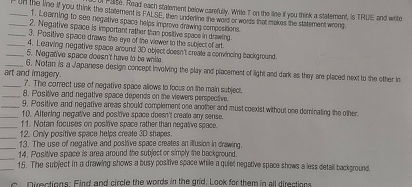 ul False. Read each statement below carefully. Write T on the line if you think a statement, is TRUE and write 
_ on the line if you think the statement is FALSE, then underline the word or words that makes the statement wrong. 
1. Learning to see negative space helps improve drawing compositions. 
2. Negative space is important rather than positive space in drawing. 
_3. Positive space draws the eye of the viewer to the subject of art. 
_4. Leaving negative space around 3D object doesn't create a convincing background. 
_5. Negative space doesn't have to be white. 
_6. Notan is a Japanese design concept involving the play and placement of light and dark as they are placed next to the other in 
art and imagery. 
_7. The correct use of negative space allows to focus on the main subject. 
_8. Positive and negative space depends on the viewers perspective. 
_9. Positive and negative areas should complement one another and must coexist without one dominating the other. 
_10. Altering negative and positive space doesn't create any sense. 
_11. Notan focuses on positive space rather than negative space. 
_12. Only positive space helps create 3D shapes. 
_13. The use of negative and positive space creates an illusion in drawing. 
14. Positive space is area around the subject or simply the background. 
_15. The subject in a drawing shows a busy positive space while a quiet negative space shows a less detail background. 
c Directions: Find and circle the words in the grid. Look for them in all directions