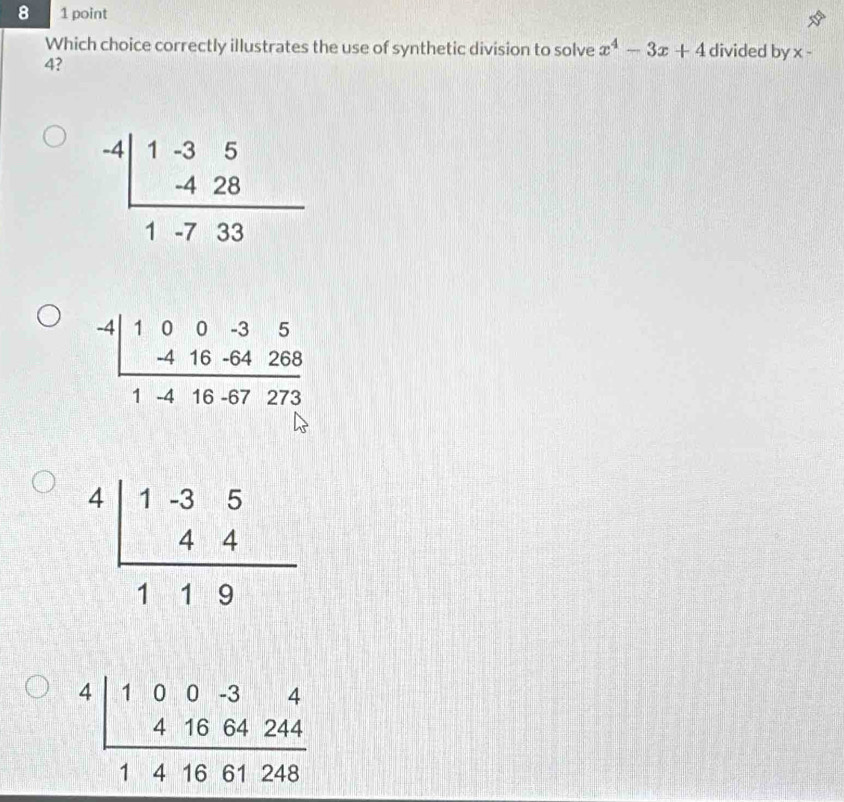 8 1 point
Which choice correctly illustrates the use of synthetic division to solve x^4-3x+4 divided by x -
4?
beginarrayr -4|1-35 -428 hline 1-733endarray
beginarrayr -4|100-35 -416-64268 hline 1-416-67273endarray
beginarrayr 4|1-35 44 hline 119endarray