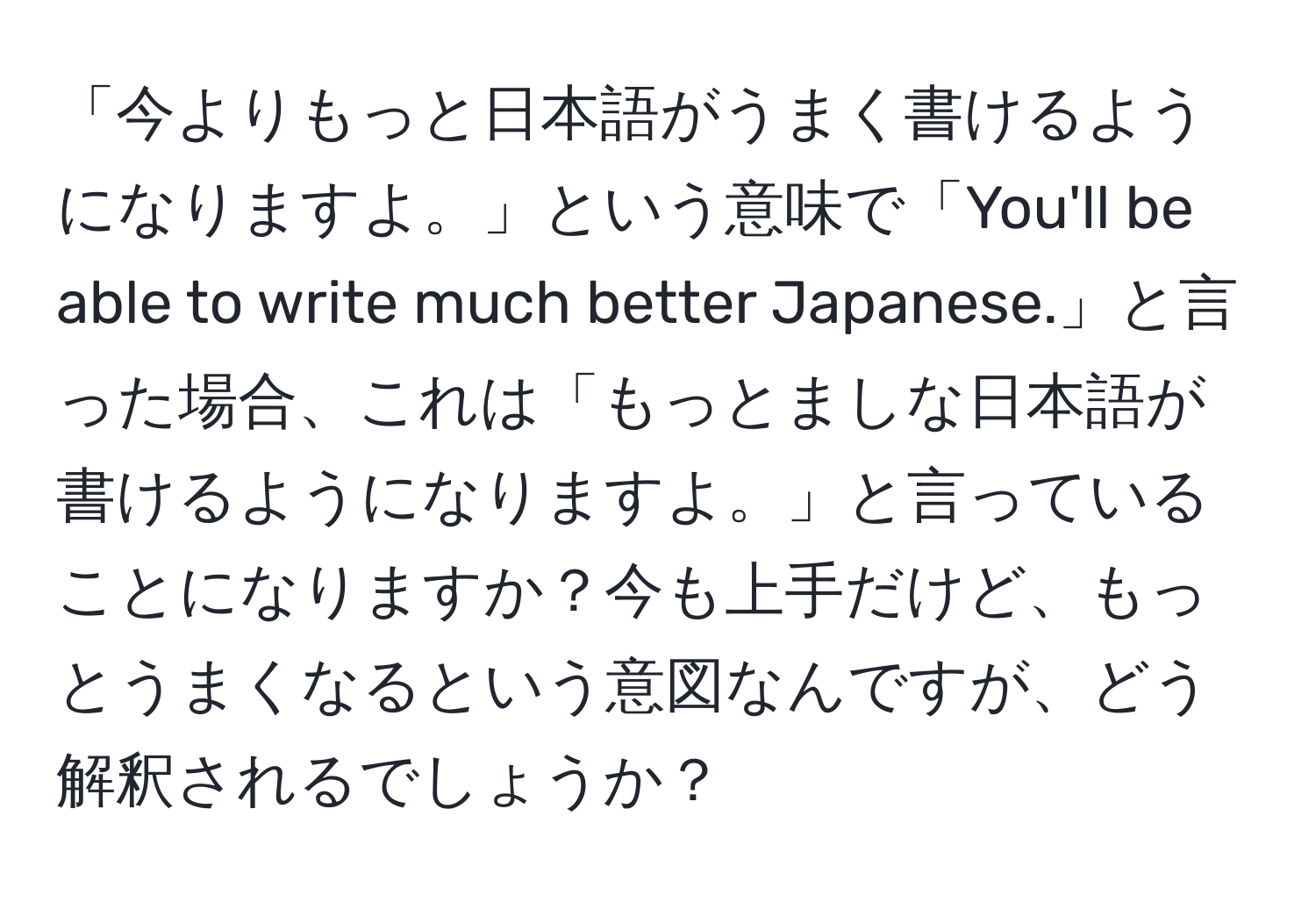 「今よりもっと日本語がうまく書けるようになりますよ。」という意味で「You'll be able to write much better Japanese.」と言った場合、これは「もっとましな日本語が書けるようになりますよ。」と言っていることになりますか？今も上手だけど、もっとうまくなるという意図なんですが、どう解釈されるでしょうか？