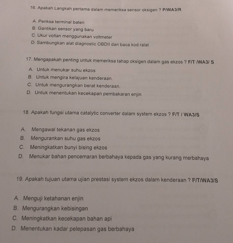 Apakah Langkah pertama dalam memeriksa sensor oksigen ? P/WA3/R
A. Periksa terminal bateri
B. Gantikan sensor yang baru
C. Ukur voltan menggunakan voltmeter
D. Sambungkan alat diagnostic OBDII dan baca kod ralat
17. Mengapakah penting untuk memeriksa tahap oksigen dalam gas ekzos ? F/T /WA3/ S
A. Untuk menukar suhu ekzos
B. Untuk mengira kelajuan kenderaan.
C. Untuk mengurangkan berat kenderaan.
D. Untuk menentukan kecekapan pembakaran enjin
18. Apakah fungsi utama catalytic converter dalam system ekzos ? F/T / WA3/S
A. Mengawal tekanan gas ekzos
B. Mengurankan suhu gas ekzos
C. Meningkatkan bunyi bising ekzos
D. Menukar bahan pencemaran berbahaya kepada gas yang kurang merbahaya
19. Apakah tujuan utama ujian prestasi system ekzos dalam kenderaan ? F/T/WA3/S
A. Menguji ketahanan enjin
B. Mengurangkan kebisingan
C. Meningkatkan kecekapan bahan api
D. Menentukan kadar pelepasan gas berbahaya