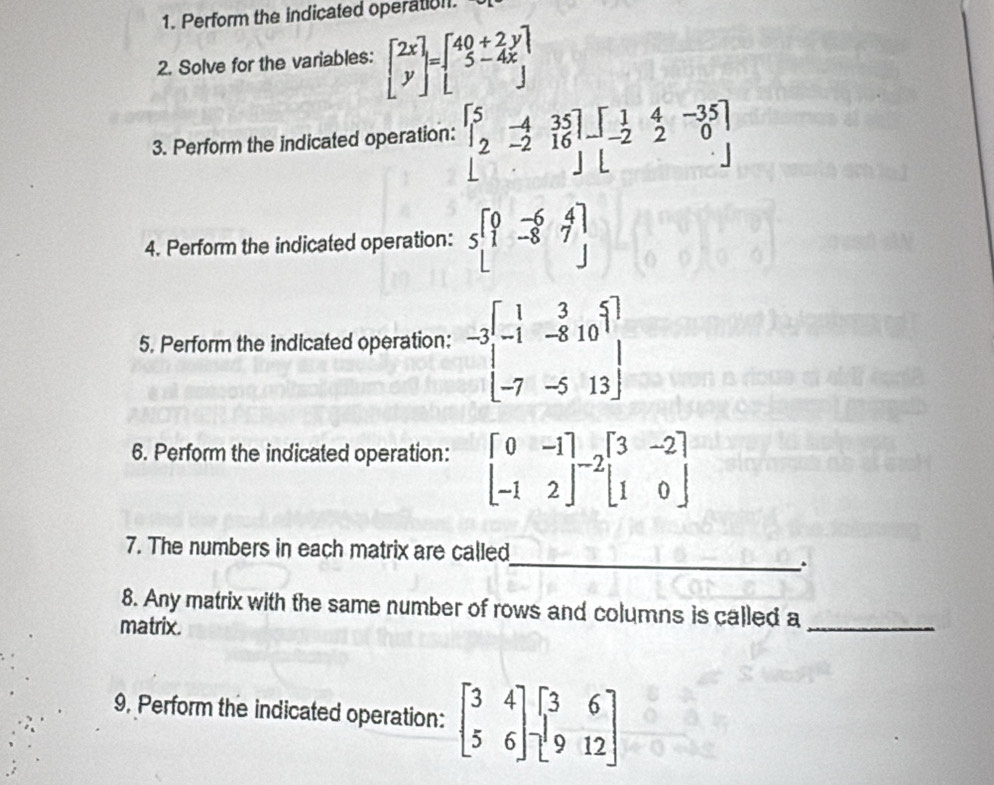 Perform the indicated operation. 
2. Solve for the variables: beginbmatrix 2x yendbmatrix =beginbmatrix 40+2y 5-4x endbmatrix
3. Perform the indicated operation: beginbmatrix 5&-4&35 2&-2&16 endbmatrix -beginbmatrix 1&4&-35 -2&2&0 endbmatrix
4. Perform the indicated operation: sbeginbmatrix 0&-6&4 1&-8&7endbmatrix
5. Perform the indicated operation: -3beginbmatrix 1&3&5 -1&-8&10 -7&-5&13endbmatrix
6. Perform the indicated operation: beginbmatrix 0&-1 -1&2endbmatrix -2beginbmatrix 3&-2 1&0endbmatrix
7. The numbers in each matrix are called 
_. 
8. Any matrix with the same number of rows and columns is called a_ 
matrix. 
9, Perform the indicated operation: beginbmatrix 3&4 5&6endbmatrix beginbmatrix 3&6 9&12endbmatrix