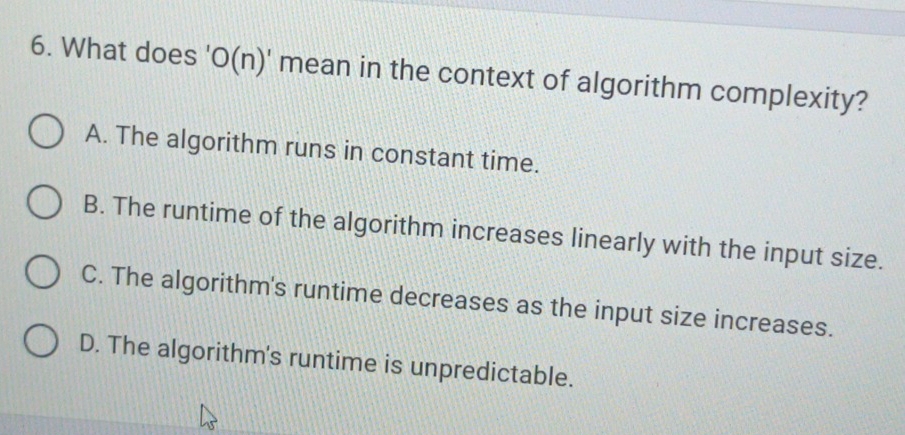 What does 'O(n)' mean in the context of algorithm complexity?
A. The algorithm runs in constant time.
B. The runtime of the algorithm increases linearly with the input size.
C. The algorithm's runtime decreases as the input size increases.
D. The algorithm's runtime is unpredictable.