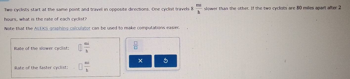 Two cyclists start at the same point and travel in opposite directions. One cyclist travels 8 mi/h  slower than the other. If the two cyclists are 80 miles apart after 2
hours, what is the rate of each cyclist? 
Note that the ALEKS graphing calculator can be used to make computations easier. 
Rate of the slower cyclist;  mi/h 
 □ /□  
Rate of the faster cyclist:  mi/h 
×