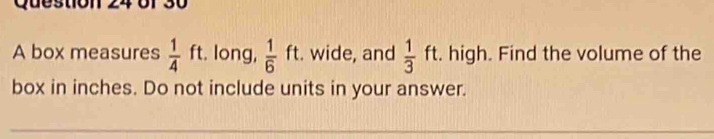 Ques 
A box measures  1/4 ft t. long,  1/6  ft. . wide, and  1/3 ft. high. Find the volume of the 
□  
box in inches. Do not include units in your answer.