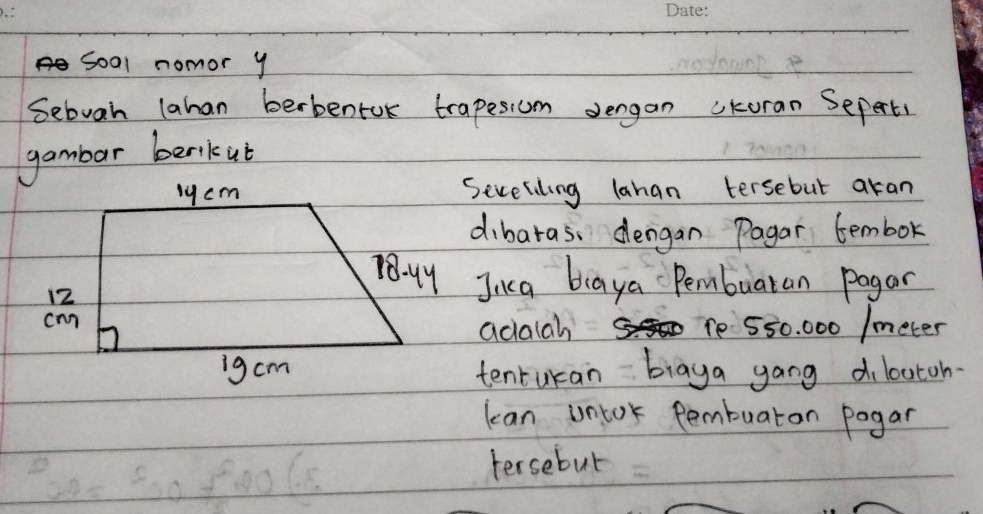 soal nomor y 
Sebuah lahan berbentok trapesiom dergan ckoran Seperts 
gambar berikut 
Severiling lahan tersebut aran 
dibaras, dengan Pagar tembor 
Jica biaya Pembuaran pagar 
adalah 1e 550. 000 /meter
tenturan biaya gang d loutoh 
lean untor pembuaron pogar 
tersebut