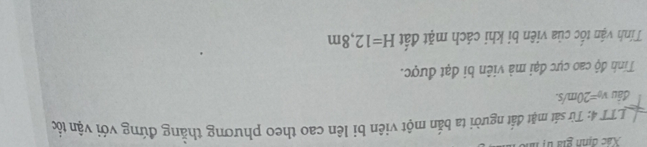 Xác định gia tị n 
LTT 4: Từ sát mặt đất người ta bắn một viên bi lên cao theo phương thẳng đứng với vận tốc 
đâu v_0=20m/s. 
Tính độ cao cực đại mà viên bi đạt được. 
Tính vận tốc của viên bi khi cách mặt đất H=12,8m