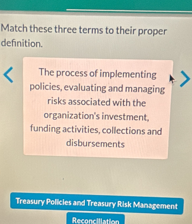 Match these three terms to their proper
defnition.
The process of implementing
policies, evaluating and managing
risks associated with the
organization's investment,
funding activities, collections and
disbursements
Treasury Policies and Treasury Risk Management
Reconciliation