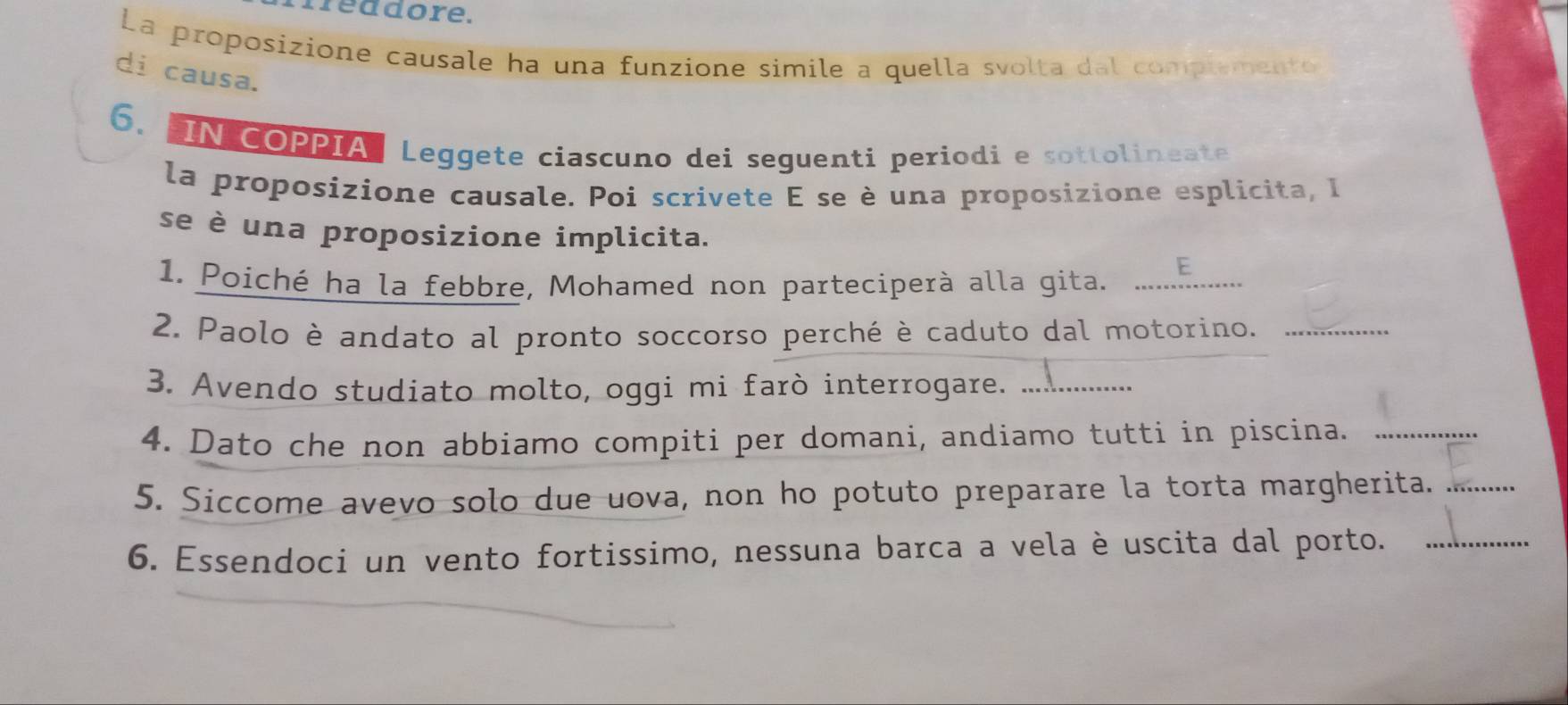 freadore. 
La proposizione causale ha una funzione simile a quella svolta dal complemento 
di causa. 
6. IN COPPIA Leggete ciascuno dei seguenti periodi e sottolineate 
la proposizione causale. Poi scrivete E se è una proposizione esplicita, I 
se è una proposizione implicita. 
1. Poiché ha la febbre, Mohamed non parteciperà alla gita._ 
E 
2. Paolo è andato al pronto soccorso perché è caduto dal motorino._ 
3. Avendo studiato molto, oggi mi farò interrogare._ 
4. Dato che non abbiamo compiti per domani, andiamo tutti in piscina._ 
5. Siccome avevo solo due uova, non ho potuto preparare la torta margherita._ 
6. Essendoci un vento fortissimo, nessuna barca a vela è uscita dal porto._