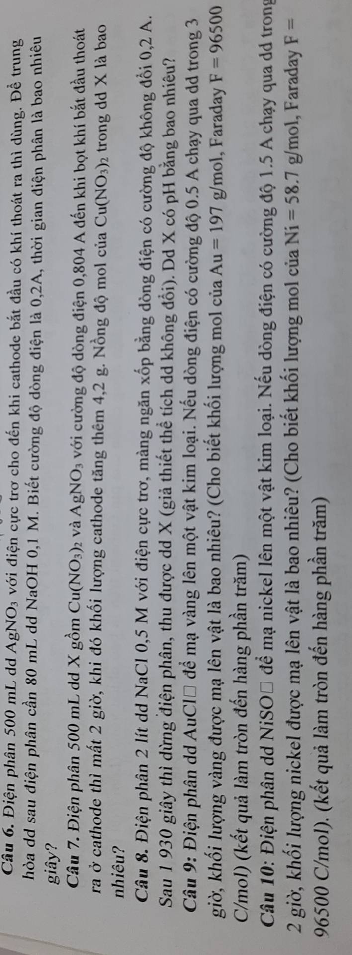 Điện phân 500 mL d AgNO_3 với điện cực trơ cho đến khi cathode bắt đầu có khí thoát ra thì dùng. Để trung
hòa dd sau điện phân cần 80 mL dd NaOH 0,1 M. Biết cường độ dòng điện là 0,2A, thời gian điện phân là bao nhiêu
giây?
Câu 7. Điện phân 500 mL dd X gồm Cu(NO_3) 2 Và AgNO_3 với cường độ dòng điện 0,804 A đến khi bọt khí bắt đầu thoát
ra ở cathode thì mất 2 giờ, khi đó khối lượng cathode tăng thêm 4,2 g. Nồng độ mol của Cu(NO_3) 2 trong dd X là bao
nhiêu?
Câu 8. Điện phân 2 lít dd NaCl 0,5 M với điện cực trơ, màng ngăn xốp bằng dòng điện có cường độ không đổi 0,2 A.
Sau 1 930 giây thì dừng điện phân, thu được dd X (giả thiết thể tích dd không đổi). Dd X có pH bằng bao nhiêu?
Câu 9: Điện phân dd AuCl* để mạ vàng lên một vật kim loại. Nếu dòng điện có cường độ 0.5 A chạy qua dd trong 3
giờ, khối lượng vàng được mạ lên vật là bao nhiêu? (Cho biết khối lượng mol của Au=197g/mol , Faraday F=96500
C/mol) (kết quả làm tròn đến hàng phần trăm)
Câu 10: Điện phân dd NiSOĐ để mạ nickel lên một vật kim loại. Nếu dòng điện có cường độ 1.5 A chạy qua dd trong
2 giờ, khối lượng nickel được mạ lên vật là bao nhiêu? (Cho biết khối lượng mol của Ni=58.7g/mol , Faraday F=
96500 C/mol). (kết quả làm tròn đến hàng phần trăm)