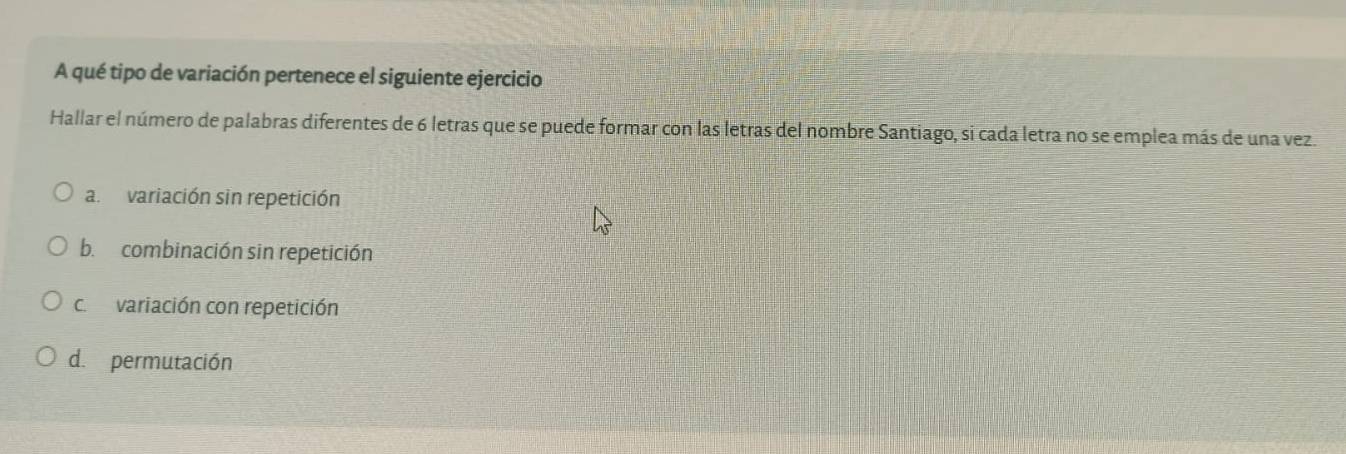 A qué tipo de variación pertenece el siguiente ejercicio
Hallar el número de palabras diferentes de 6 letras que se puede formar con las letras del nombre Santiago, si cada letra no se emplea más de una vez.
a. variación sin repetición
b. combinación sin repetición
c. variación con repetición
d. permutación