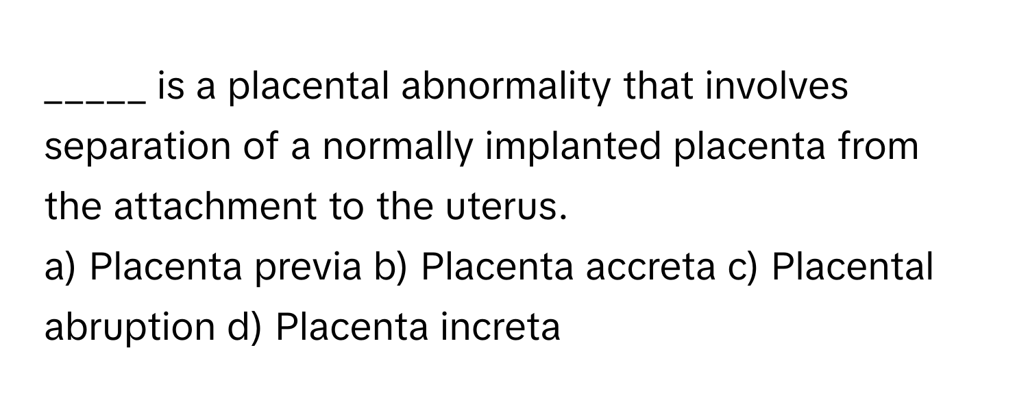 is a placental abnormality that involves separation of a normally implanted placenta from the attachment to the uterus.

a) Placenta previa b) Placenta accreta c) Placental abruption d) Placenta increta