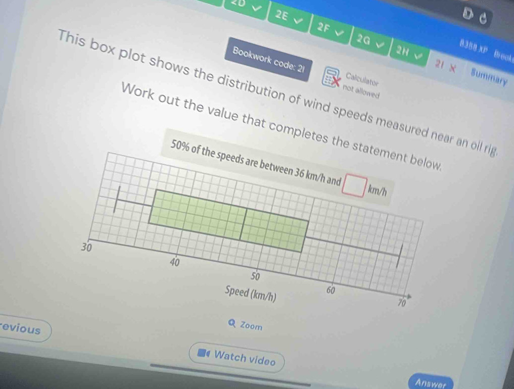 8388 XP Brook 
2H a 
21 x 
Bookwork code: 21 Calculator 
Summary 
not allowed 
This box plot shows the distribution of wind speeds measured near an oll ri 
Work out the value that completes the statement below
50% of the speeds are between 36 km/h and
km/h
30
40
50
Speed (km/h)
60
70°
Q Zoom 
evious Watch video 
Answer