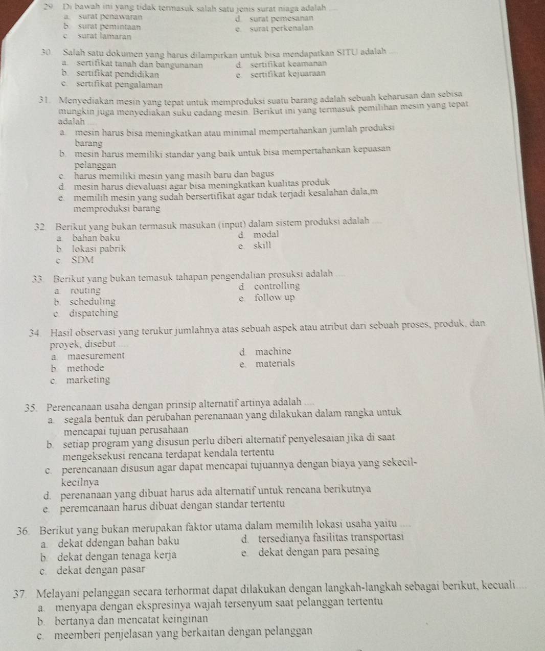 Di bawah ini yang tidak termasuk salah satu jenis surat niaga adalah
a. surat penawaran d. surat pemesanan
b. surat pemintaan
c surat lamaran e. surat perkenalan
30. Salah satu dokumen yang harus dilampirkan untuk bisa mendapatkan SITU adalah
a. sertifikat tanah dan bangunanan d. sertifikat keamanan
b. sertifikat pendidikan e. sertifikat kejuaraan
c. sertifikat pengalaman
31. Menyediakan mesin yang tepat untuk memproduksi suatu barang adalah sebuah keharusan dan sebisa
mungkin juga menyediakan süku cadang mesin. Berikut inı yang termasuk pemilıhan mesin yang tepat
adalah
a mesin harus bisa meningkatkan atau minimal mempertahankan jumlah produksi
barang
b mesin harus memiliki standar yang baik untuk bisa mempertahankan kepuasan
pelanggan
c. harus memiliki mesín yang masíh baru dan bagus
d mesín harus dievaluasi agar bísa meningkatkan kualitas produk
e memilíh mesin yang sudah bersertifikat agar tidak terjadi kesalahan dala,m
memproduksi barang
32 Berikut yang bukan termasuk masukan (input) dalam sistem produksi adalah_
a bahan baku d. modal
b lokasi pabrik e skill
c. SDM
33. Berikut yang bukan temasuk tahapan pengendalian prosuksi adalah
a routing d controlling
b. scheduling e follow up
c dispatching
34. Hasil observasi yang terukur jumlahnya atas sebuah aspek atau atribut dari sebuah proses, produk, dan
proyek, disebut
a maesurement d machine
b methode e materials
c marketing
35. Perencanaan usaha dengan prinsip alternatif artinya adalah
a  segala bentuk dan perubahan perenanaan yang dilakukan dalam rangka untuk
mencapai tujuan perusahaan
b. setiap program yang disusun perlu diberi alternatif penyelesaian jika di saat
mengeksekusi rençana terdapat kendala tertentu
c. perencanaan disusun agar dapat mencapaí tujuannya dengan biaya yang sekecil-
kecilnya
d. perenanaan yang dibuat harus ada alternatif untuk rencana berikutnya
e  peremcanaan harus dibuat dengan standar tertentu
36. Berikut yang bukan merupakan faktor utama dalam memilih lokasi usaha yaitu  .
a dekat ddengan bahan baku d. tersedianya fasilitas transportasi
b dekat dengan tenaga kerja e dekat dengan para pesain
c dekat dengan pasar
37 Melayani pelanggan secara terhormat dapat dilakukan dengan langkah-langkah sebagai berikut, kecuali.....
a. menyapa dengan ekspresinya wajah tersenyum saat pelanggan tertentu
b. bertanya dan mencatat keinginan
c. meemberi penjelasan yang berkaitan dengan pelanggan