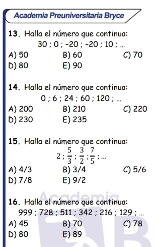 Academia Preuniversitaria Bryce
13. Halla el número que continua:
30; 0; -20; -20; 10;..
A) 50 B) 60 C) 70
D) 80 E) 90
14. Halla el número que continua:
0; 6; 24; 60; 120;...
A) 200 B) 210 C) 220
D) 230 E) 235
15. Halla el número que continua:
2;  5/3 ;  3/2 ;  7/5 ;...
A) 4/3 B) 3/4 C) 5/6
D) 7/8 E) 9/2
16. Halla el número que continua:
999 : 728; 511; 342; 216; 129:...
A) 45 B) 70 C) 78
D) 80 E) 89